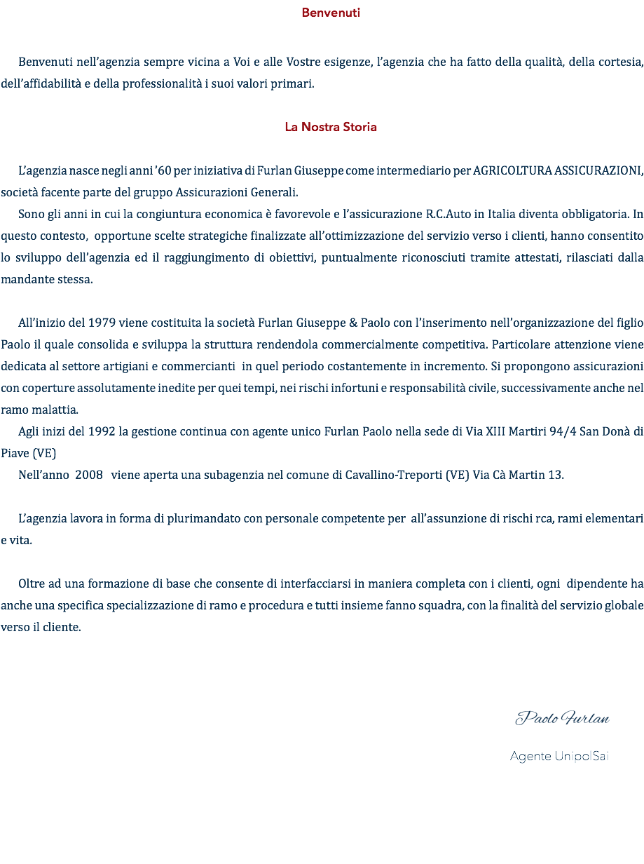 Benvenuti Benvenuti nell’agenzia sempre vicina a Voi e alle Vostre esigenze, l’agenzia che ha fatto della qualità, della cortesia, dell’affidabilità e della professionalità i suoi valori primari. La Nostra Storia L’agenzia nasce negli anni ’60 per iniziativa di Furlan Giuseppe come intermediario per AGRICOLTURA ASSICURAZIONI, società facente parte del gruppo Assicurazioni Generali. Sono gli anni in cui la congiuntura economica è favorevole e l’assicurazione R.C.Auto in Italia diventa obbligatoria. In questo contesto, opportune scelte strategiche finalizzate all’ottimizzazione del servizio verso i clienti, hanno consentito lo sviluppo dell’agenzia ed il raggiungimento di obiettivi, puntualmente riconosciuti tramite attestati, rilasciati dalla mandante stessa. All’inizio del 1979 viene costituita la società Furlan Giuseppe & Paolo con l’inserimento nell’organizzazione del figlio Paolo il quale consolida e sviluppa la struttura rendendola commercialmente competitiva. Particolare attenzione viene dedicata al settore artigiani e commercianti in quel periodo costantemente in incremento. Si propongono assicurazioni con coperture assolutamente inedite per quei tempi, nei rischi infortuni e responsabilità civile, successivamente anche nel ramo malattia. Agli inizi del 1992 la gestione continua con agente unico Furlan Paolo nella sede di Via XIII Martiri 94/4 San Donà di Piave (VE) Nell’anno 2008 viene aperta una subagenzia nel comune di Cavallino-Treporti (VE) Via Cà Martin 13. L’agenzia lavora in forma di plurimandato con personale competente per all’assunzione di rischi rca, rami elementari e vita. Oltre ad una formazione di base che consente di interfacciarsi in maniera completa con i clienti, ogni dipendente ha anche una specifica specializzazione di ramo e procedura e tutti insieme fanno squadra, con la finalità del servizio globale verso il cliente. Paolo Furlan Agente UnipolSai 