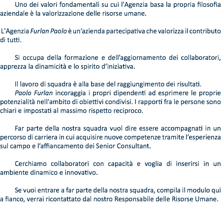 Uno dei valori fondamentali su cui l'Agenzia basa la propria filosofia aziendale è la valorizzazione delle risorse umane. L'Agenzia Furlan Paolo è un’azienda partecipativa che valorizza il contributo di tutti. Si occupa della formazione e dell’aggiornamento dei collaboratori, apprezza la dinamicità e lo spirito d’iniziativa. Il lavoro di squadra è alla base del raggiungimento dei risultati. Paolo Furlan incoraggia i propri dipendenti ad esprimere le proprie potenzialità nell'ambito di obiettivi condivisi. I rapporti fra le persone sono chiari e impostati al massimo rispetto reciproco. Far parte della nostra squadra vuol dire essere accompagnati in un percorso di carriera in cui acquisire nuove competenze tramite l’esperienza sul campo e l’affiancamento dei Senior Consultant. Cerchiamo collaboratori con capacità e voglia di inserirsi in un ambiente dinamico e innovativo. Se vuoi entrare a far parte della nostra squadra, compila il modulo qui a fianco, verrai ricontattato dal nostro Responsabile delle Risorse Umane.