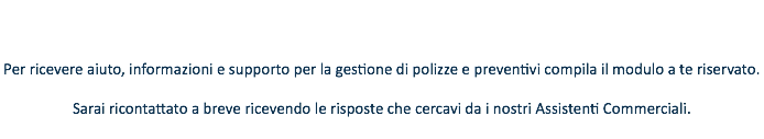  Per ricevere aiuto, informazioni e supporto per la gestione di polizze e preventivi compila il modulo a te riservato. Sarai ricontattato a breve ricevendo le risposte che cercavi da i nostri Assistenti Commerciali.