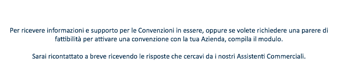  Per ricevere informazioni e supporto per le Convenzioni in essere, oppure se volete richiedere una parere di fattibilità per attivare una convenzione con la tua Azienda, compila il modulo. Sarai ricontattato a breve ricevendo le risposte che cercavi da i nostri Assistenti Commerciali.